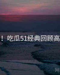 超详细！吃瓜51经典回顾高能回顾