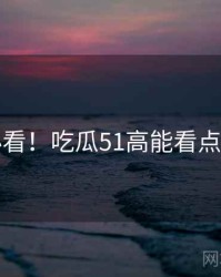 冲浪必看！吃瓜51高能看点全纪实