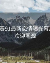 每日大赛91最新恋情曝光幕后真相，欢迎围观