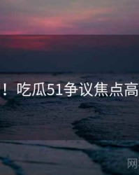 超详细！吃瓜51争议焦点高清图解