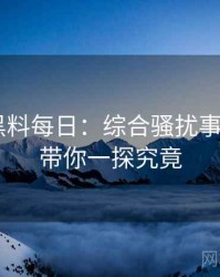 0098. 黑料每日：综合骚扰事件盘点，带你一探究竟