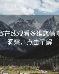 每日大赛在线观看多维恋情曝光趋势洞察，点击了解