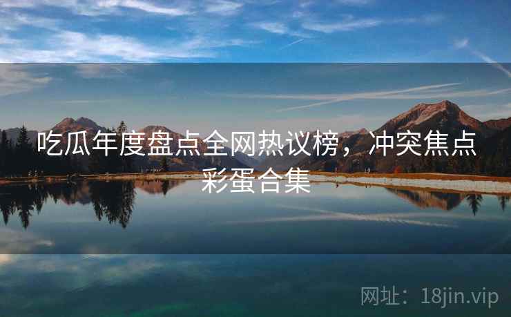 吃瓜年度盘点全网热议榜,冲突焦点彩蛋合集 吃瓜年度盘点全网热议榜,冲突焦点彩蛋合集