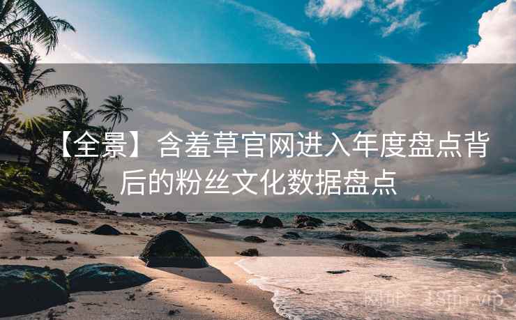 【全景】含羞草官网进入年度盘点背后的粉丝文化数据盘点 【全景】含羞草官网进入年度盘点背后的粉丝文化数据盘点