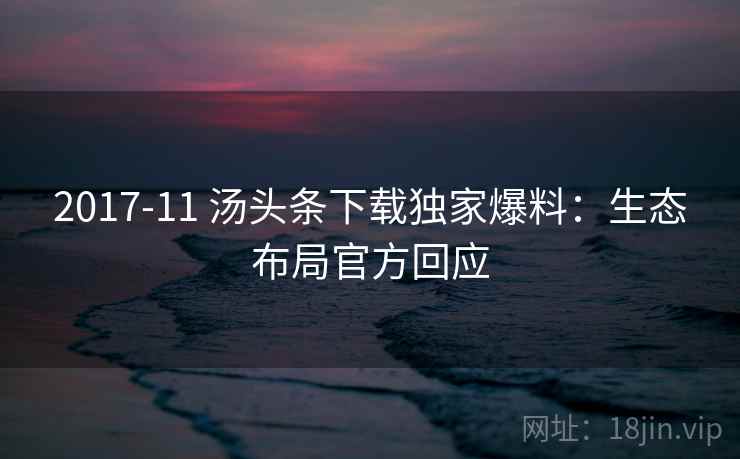 2017-11 汤头条下载独家爆料:生态布局官方回应 2017-11 汤头条下载独家爆料:生态布局官方回应
