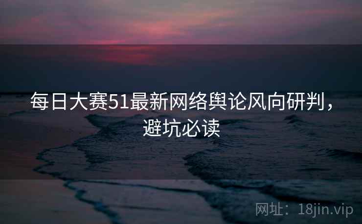 每日大赛51最新网络舆论风向研判,避坑必读 每日大赛51最新网络舆论风向研判,避坑必读