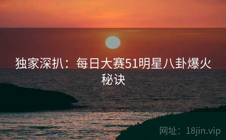 独家深扒：每日大赛51明星八卦爆火秘诀