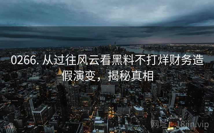 0266. 从过往风云看黑料不打烊财务造假演变,揭秘真相 0266. 从过往风云看黑料不打烊财务造假演变,揭秘真相