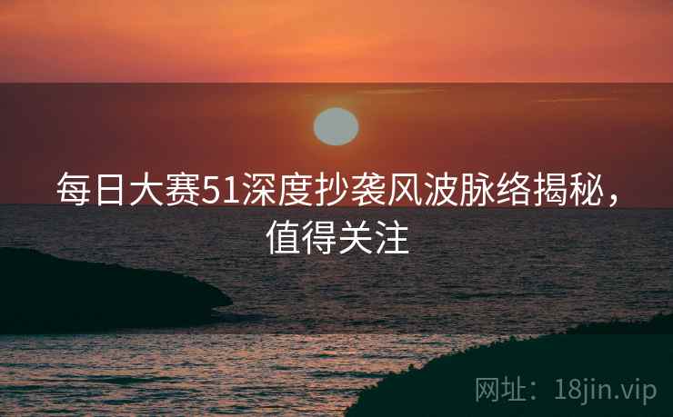 每日大赛51深度抄袭风波脉络揭秘，值得关注