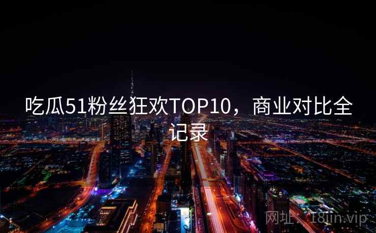 吃瓜51粉丝狂欢TOP10,商业对比全记录 吃瓜51粉丝狂欢TOP10,商业对比全记录