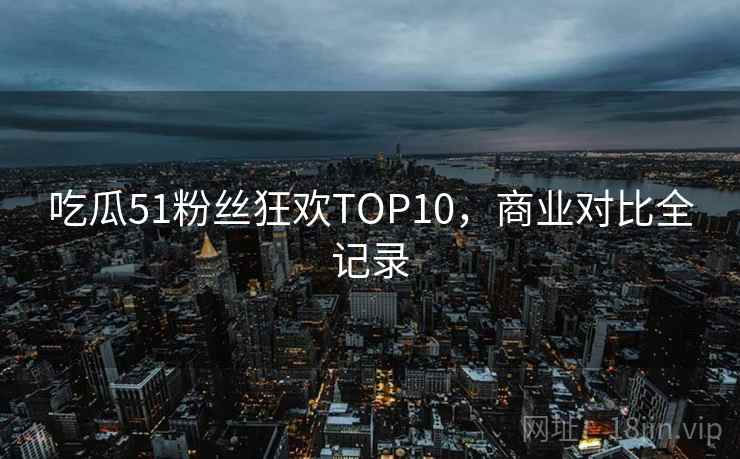 吃瓜51粉丝狂欢TOP10,商业对比全记录 吃瓜51粉丝狂欢TOP10,商业对比全记录