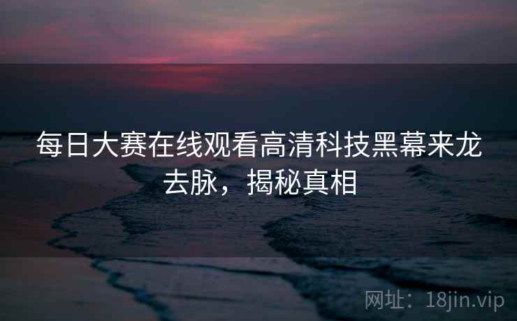 每日大赛在线观看高清科技黑幕来龙去脉,揭秘真相 每日大赛在线观看高清科技黑幕来龙去脉,揭秘真相