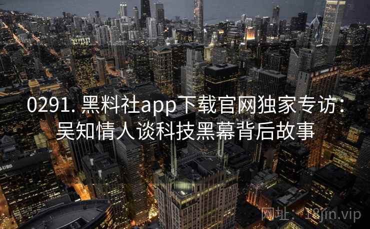 0291. 黑料社app下载官网独家专访:吴知情人谈科技黑幕背后故事 0291. 黑料社app下载官网独家专访:吴知情人谈科技黑幕背后故事