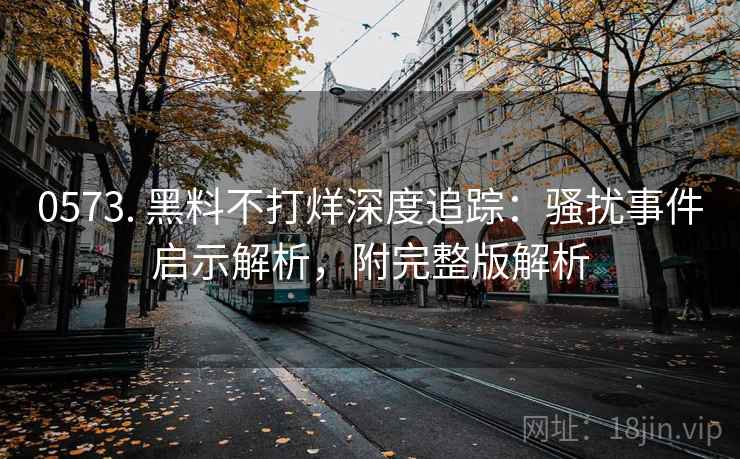 0573. 黑料不打烊深度追踪：骚扰事件启示解析，附完整版解析