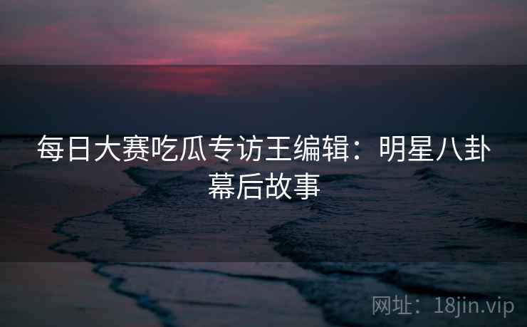 每日大赛吃瓜专访王编辑:明星八卦幕后故事 每日大赛吃瓜专访王编辑:明星八卦幕后故事