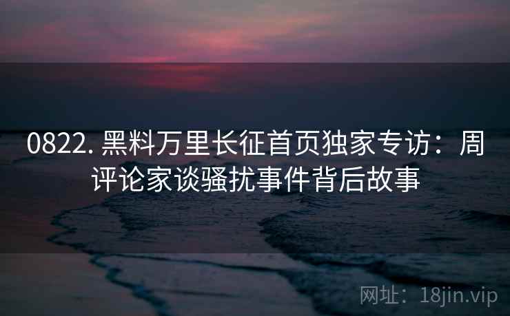 0822. 黑料万里长征首页独家专访:周评论家谈骚扰事件背后故事 0822. 黑料万里长征首页独家专访:周评论家谈骚扰事件背后故事