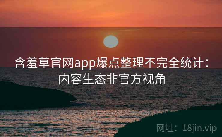 含羞草官网app爆点整理不完全统计:内容生态非官方视角 含羞草官网app爆点整理不完全统计:内容生态非官方视角