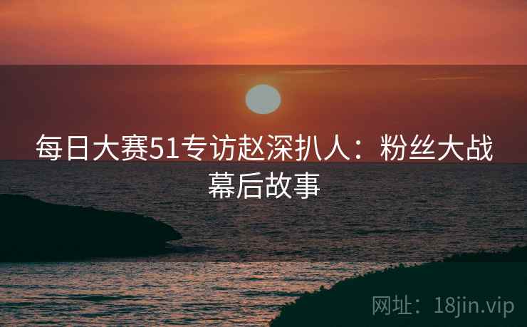 每日大赛51专访赵深扒人:粉丝大战幕后故事 每日大赛51专访赵深扒人:粉丝大战幕后故事