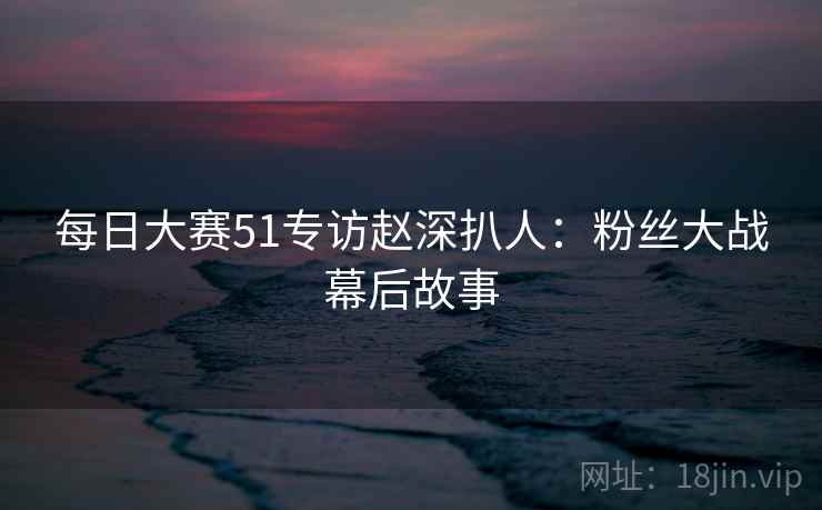 每日大赛51专访赵深扒人:粉丝大战幕后故事 每日大赛51专访赵深扒人:粉丝大战幕后故事
