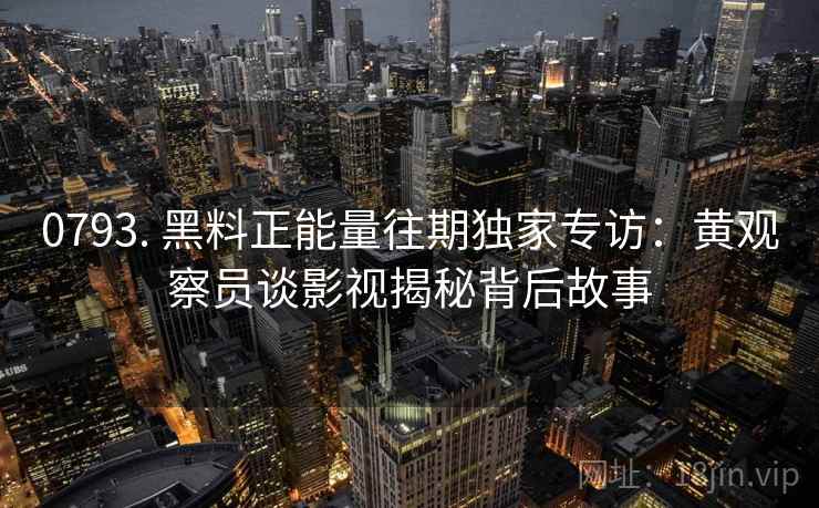 0793. 黑料正能量往期独家专访：黄观察员谈影视揭秘背后故事