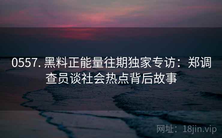 0557. 黑料正能量往期独家专访：郑调查员谈社会热点背后故事