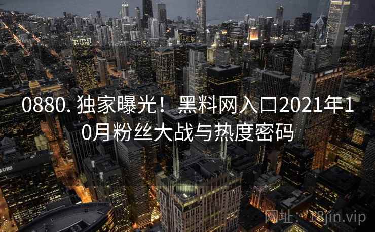 0880. 独家曝光!黑料网入口2021年10月粉丝大战与热度密码 0880. 独家曝光!黑料网入口2021年10月粉丝大战与热度密码