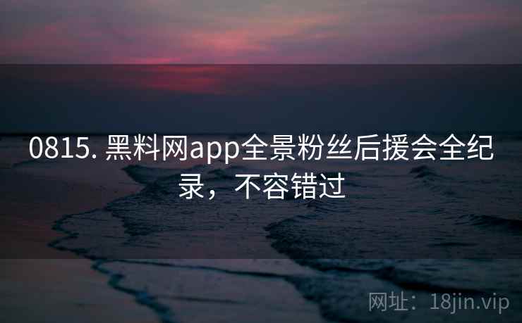 0815. 黑料网app全景粉丝后援会全纪录,不容错过 0815. 黑料网app全景粉丝后援会全纪录,不容错过