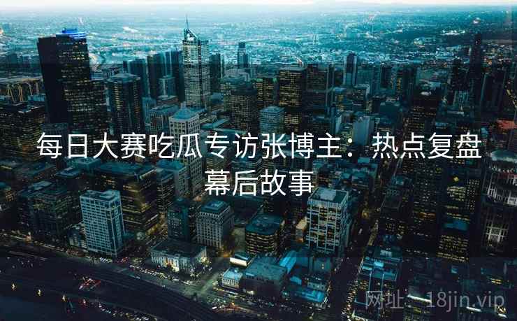 每日大赛吃瓜专访张博主：热点复盘幕后故事