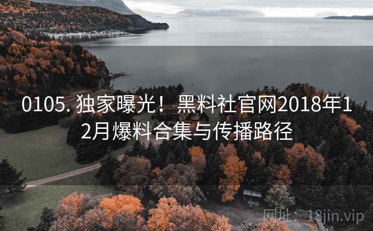 0105. 独家曝光!黑料社官网2018年12月爆料合集与传播路径 0105. 独家曝光!黑料社官网2018年12月爆料合集与传播路径