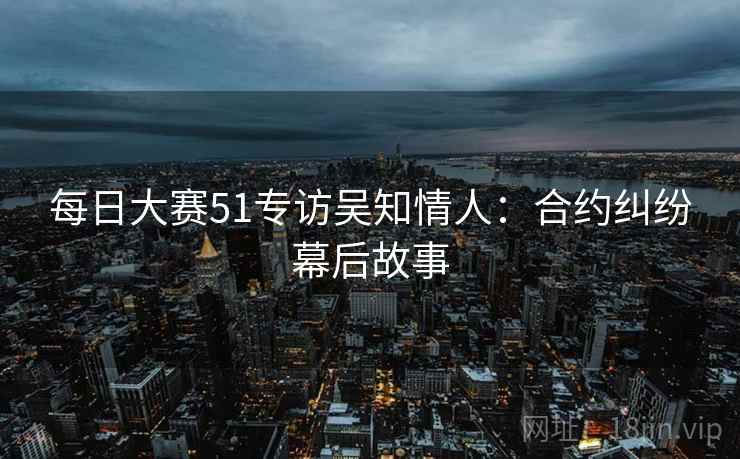 每日大赛51专访吴知情人:合约纠纷幕后故事 每日大赛51专访吴知情人:合约纠纷幕后故事